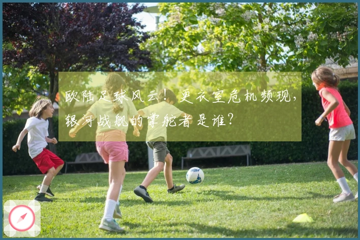 欧陆足球风云！更衣室危机频现，银河战舰的掌舵者是谁？